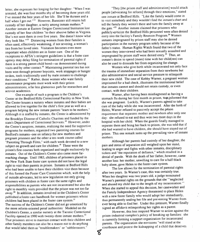 leter, she expresses he longing forher daughir: “When | was artested, she was four months shy of becoming thce yearsold. Tve missed the bes years of her life. She’ll b thireen and a. half when 1 get out " However, Bannistersull etins [l custody of her daughier a rarity among inmate mthers ‘Another inmat t Eastern Oregon Corrctional Instittion ost custody of hr four children 1o thei sbusive father i Virg She’s notseen them i over ive years. She doesn’t know what  Distncing women from thei familes s ively weakening, ifnot sevenng, s woman’s s from her oved ones. Visiation becomes even more important when children are in foster care. One of the exceptions o AFSA’s trngent gudelins i that a fosercare Sgency may delay filing fortermisation of parentalrights if there 1t a st parent <hild bond—as demonstraied during visitsand by other conact* Maintaining parenta s has ot been won through prisone boycots, wark sioppages or hunger Steikes, ool traditonally used by male iomates (0 challenge their conditions " Rather, those women who wani faily mainienance programs must work with ther pison ‘dministrstions. a far less glamorous path for researchers 3nd Sctivistacadermics  ‘One cxample o such a program s the Children’s  Center at the Bediord Hills Conectonal Facily in New York. “The Center houses a ursery where inmates a0d theirbabies are allowed t live ogether or the child’s frst year as well 153 program belping the new inmate parents“lear 0 be mothrs.” ‘Although it s staffd by inmats, the Center s adminsered by the Brooklyn Diocese of Cathlic Charites and unded by the Siate’s Depantment of Comectionl Secvices.* However, under the Center’s auspices,inmaes,reaizing he necd for supportive programs for mothers, organized two parnting courses for Bedfords inmates-one on infancy for new mothers and pregoant pisoners and the ther  ten-week course called “Parening Through Films.” with each week devoted 10  new subject on growth and care for children.” These wer the prison’sfrs courses both organized and taught exclusively by Inmates. Out o the Children’s Cener also came moe far- reaching change. Unil 1983, children of prisoners laced in the New York Stae foste cae sysiem did nothave the legal I 10 visit thei paents inprison. Inmates a Bedford Hils who had been unable to have thei children vii them because of this formed the Foster Care Commitiee which, wih the help of outside advocaies, led o new legislation notonly gving. prisoners with chidren in fostercare the same rights and esponsibilis a3 parents who are not incarcerated but also the ight 1o monthly visits provided that the prison was ot 00 far away ™ In addition, smates involved i the Chldren’s e publshed a foste care handbook for women pisoners whose children had been placed in the foser cae sysim “The success of the Chidren’s Center did not go unnoticed by the more reform-oriened penal authorites: Modeled on the ‘Chidren’s Centr,a simila nursery at the Taconic Correctonal Facility opened in 1990 with tweniy-three inmate mthess.* That prisoners sirive to maintin contact with thir chikdren and other amily members can also be a feason not (0 do anything, that would label them a5 “troublemakers” or“rabblerousers  “They [t prison stff and admisrain] would stack peopl [docatin for reform] through thei emoions tated one inmate st Bedford Hils. “Like the family would come in 0 it somebocyand they woulda’ i the amale’schat and el he farly they werent there and um he family away 3 th gae." Another inmae clamed hat prsoners who. publcy<ricize the BedfordHils ersonnel wereofen denicd Enuy o he facilnys Family Reunion Program * Women nmaies impregrated by prison salf may alsobe denicd parcipation i he nuriery program solely because of the {aters starus. Haman Rights Waich found that two o the women thy interiewed who had been sexually assaulted 350 Impregnate by prison saff were enied eniy * Thas,an nmaies st 1 speod (me) e with her chilen)caa s be used o dissuade her rom organizin (o change.  ‘Women wha give birth whic incarcered nt only (e he trauma of mmediate separaionfrom et ewborms but S50 admisirative and soca serice ressur o rliquish heir new il The cae of Kebby Wamer,apegnant woman mprsoned or s bad ceck,lutaes the nsuttonal belel tht somates cannot and shoold o reain custody. o even contct, with thes childen  “Warmer,ate havingbeen misdiagnosed as having 3 Stmach s durng her st monh n prsen,was nformed hat She waspregnant Luckily, Wamer paent ageed o ake Car of the baby while she was incarcerted. Afe the bt of Helee, Wamne efusd t passively accep th prison fequrement tha separses mother and newbom i nly one Gay. sh refused o et and thus won (wo more ays i he hospial withherchild. When the gurds finally masaged o Separai them and bring he back (0 prson,she was fld that i ShEbad wasted 1 have children,she showld have sayed st of prison. Thisane remak sums up the prevailing view of inmatc mathers.  “Atbough her parnis had custoy of berdaughter, he pain and ses f separation sl weighed upon et i, Teading t0 nger and fghs with iber smates, discplinary ickes and th repuation of defiance,” which resoid in 3 enial of parole. Withthe deah o hr faths,however, came ancther lss: er motber, unwilling o care for 3 balf black by lone gave Helen o thefose care sysen.  “The L allows orthe termination f parenal rights after twoyears. In Warnr’ case, this was cenaily truc When her daughie was v years old,  udge terminated Warner’s parenal ights o e grounds ha sh " neglecied and e my <hld due o e lenglh of my incarceration.~ Whea she saned 0 appeal tis decision. her casewarker and he Family Independence Ageacy thieacoed 0 place Helen \with 2 new fosts famly who would adopt her mmediaely. o permanenly seslmg her il and preventing Warmc fom everbein abi o find her. Under ths press, Wamer fially Sned an aifdavit relinquishing hes rights 38 st  Howeves,this os inspired Warne 0 acton aganst the priso-indusiialcomple’splcy of beaking up familes she 1 curenlyforming a support organizaio [o ncaceraied parnt. The organizaon e envsions “willsiand a the Counbhouse nd potest the kidnapping of 3 child tht deserves  